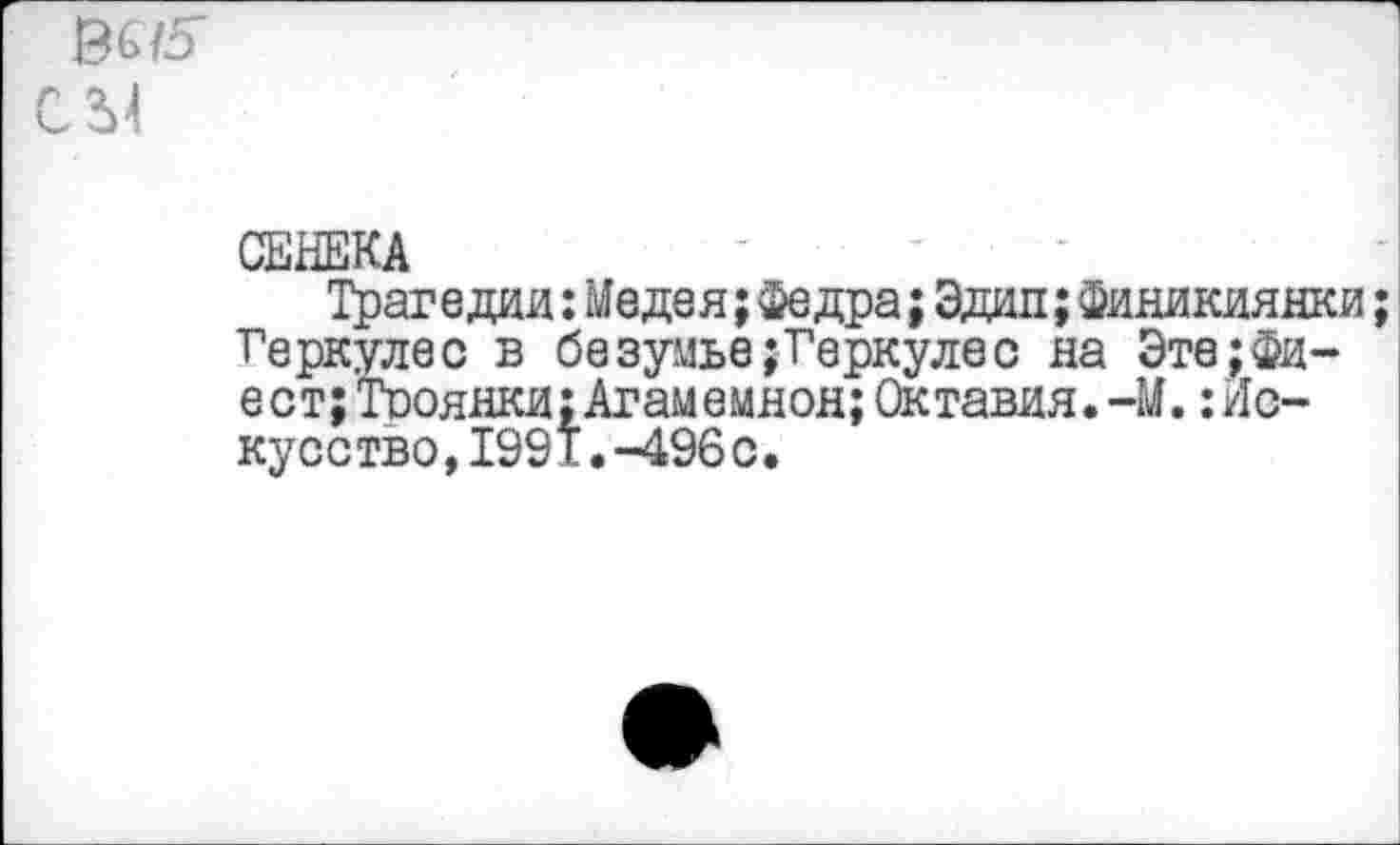 ﻿6675
СЫ
СЕНЕКА
Трагедии:Медея;Федра;Эдип;Финикиянки Геркулес в безумье;Геркулес на Эте;Фиест; Тооянки;Агамемнон;Октавия.-М.:Ис-кусство,1991.-496с.